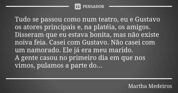 Tudo se passou como num teatro, eu e Gustavo os atores principais e, na platéia, os amigos. Disseram que eu estava bonita, mas não existe noiva feia. Casei com ... Frase de Martha Medeiros.