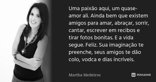 Uma paixão aqui, um quase-amor ali. Ainda bem que existem amigos para amar, abraçar, sorrir, cantar, escrever em recibos e tirar fotos bonitas. E a vida segue. ... Frase de Martha Medeiros.