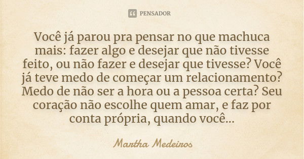 Você já parou pra pensar no que machuca mais: fazer algo e desejar que não tivesse feito, ou não fazer e desejar que tivesse? Você já teve medo de começar um re... Frase de Martha Medeiros.