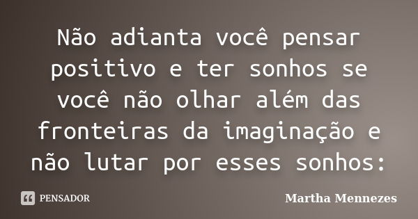 Não adianta você pensar positivo e ter sonhos se você não olhar além das fronteiras da imaginação e não lutar por esses sonhos:... Frase de Martha Mennezes.