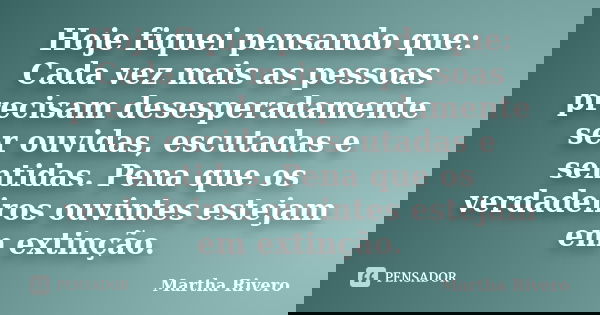 Hoje fiquei pensando que: Cada vez mais as pessoas precisam desesperadamente ser ouvidas, escutadas e sentidas. Pena que os verdadeiros ouvintes estejam em exti... Frase de Martha Rivero.
