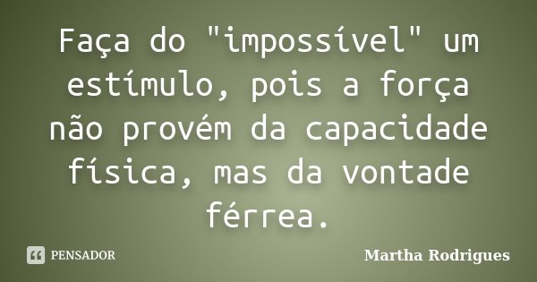 Faça do "impossível" um estímulo, pois a força não provém da capacidade física, mas da vontade férrea.... Frase de Martha Rodrigues.