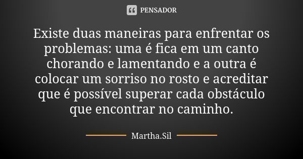 Existe duas maneiras para enfrentar os problemas: uma é fica em um canto chorando e lamentando e a outra é colocar um sorriso no rosto e acreditar que é possíve... Frase de Martha.Sil.