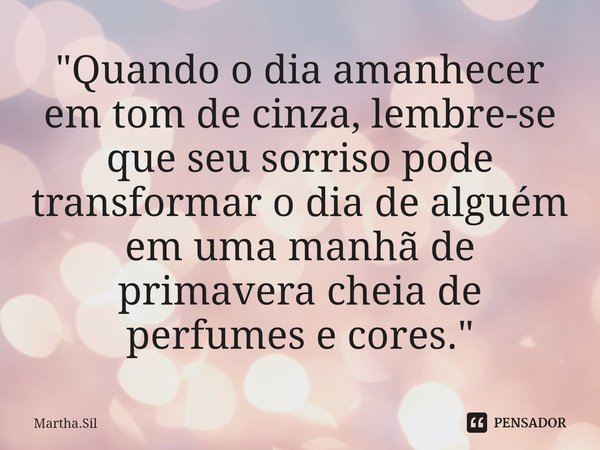 ⁠"Quando o dia amanhecer em tom de cinza, lembre-se que seu sorriso pode transformar o dia de alguém em uma manhã de primavera cheia de perfumes e cores.&q... Frase de Martha.Sil.