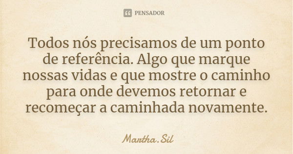 Todos nós precisamos de um ponto de referência. Algo que marque nossas vidas e que mostre o caminho para onde devemos retornar e recomeçar a caminhada novamente... Frase de Martha.Sil.