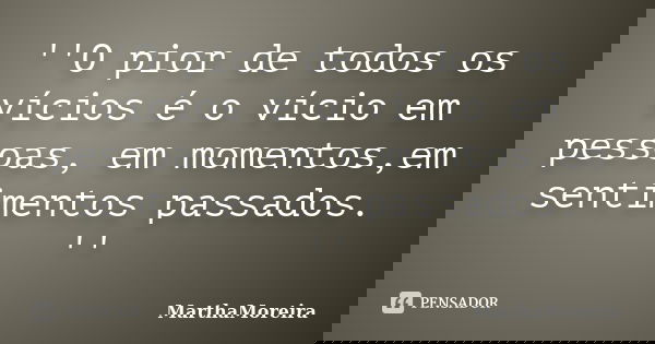 ''O pior de todos os vícios é o vício em pessoas, em momentos,em sentimentos passados. ''... Frase de MarthaMoreira.