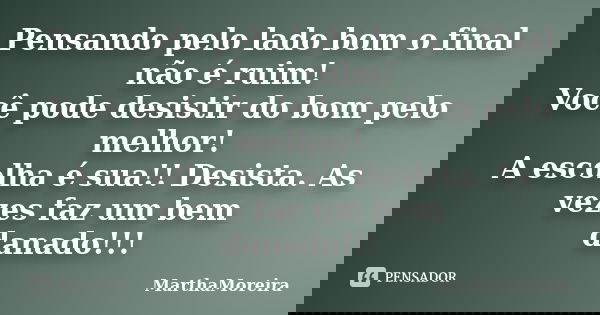 Pensando pelo lado bom o final não é ruim! Você pode desistir do bom pelo melhor! A escolha é sua!! Desista. As vezes faz um bem danado!!!... Frase de MarthaMoreira.