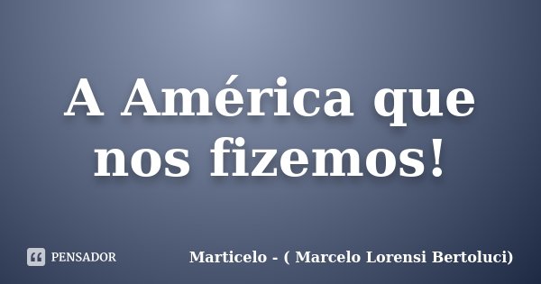 A América que nos fizemos!... Frase de Marticelo - ( Marcelo Lorensi Bertoluci).