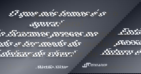 O que nós temos é o agora! Então ficarmos presos no passado e ter medo do futuro é deixar de viver!... Frase de Martika Victor.