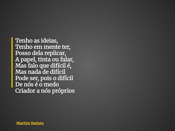 Tenho as ideias, Tenho em mente ter, Posso dela replicar, A papel, tinta ou falar, Mas falo que difícil é, Mas nada de difícil Pode ser, pois o difícil De nós é... Frase de Martim Batista.