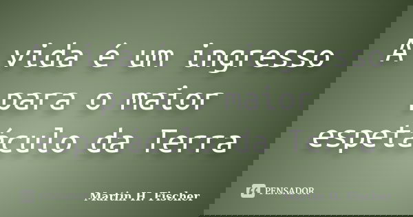A vida é um ingresso para o maior espetáculo da Terra... Frase de Martin H, Fischer.