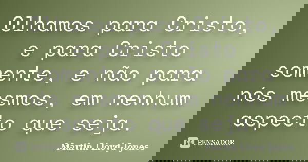 Olhamos para Cristo, e para Cristo somente, e não para nós mesmos, em nenhum aspecto que seja.... Frase de Martin Lloyd-Jones.