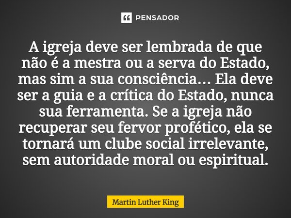 A igreja deve ser lembrada de que não é a mestra ou a serva do Estado, mas sim a sua consciência… Ela deve ser a guia e a crítica do Estado, nunca sua ferramen... Frase de Martin Luther King.
