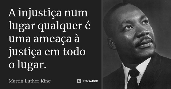 A injustiça num lugar qualquer é uma ameaça à justiça em todo o lugar.... Frase de Martin Luther King.