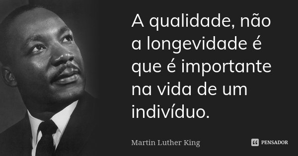 A qualidade, não a longevidade é que é importante na vida de um indivíduo.... Frase de Martin Luther King.