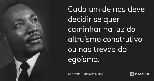 Cada um de nós deve decidir se quer caminhar na luz do altruísmo construtivo ou nas trevas do egoísmo.... Frase de Martin Luther King.