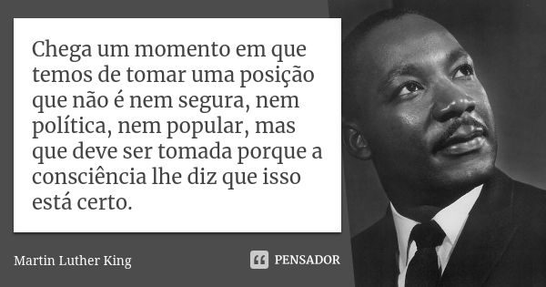 Chega um momento em que temos de tomar uma posição que não é nem segura, nem política, nem popular, mas que deve ser tomada porque a consciência lhe diz que iss... Frase de Martin Luther King.