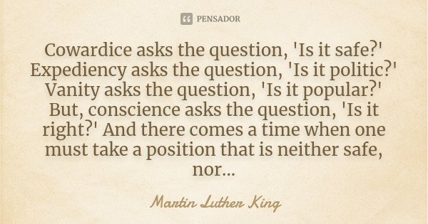 Cowardice asks the question, 'Is it safe?' Expediency asks the question, 'Is it politic?' Vanity asks the question, 'Is it popular?' But, conscience asks the qu... Frase de Martin Luther King.