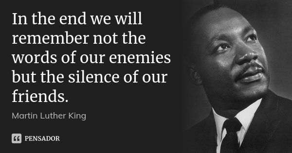 In the end we will remember not the words of our enemies but the silence of our friends.... Frase de Martin Luther King.