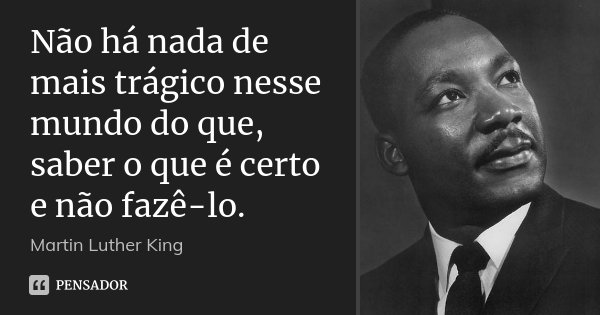 Não há nada de mais trágico nesse mundo do que, saber o que é certo e não fazê-lo.... Frase de Martin Luther King.