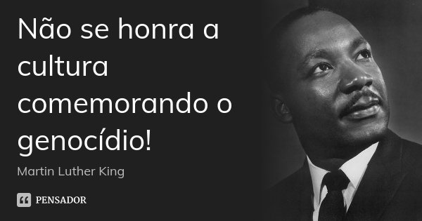 Não se honra a cultura comemorando o genocídio!... Frase de Martin Luther King.