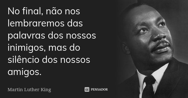 No final, não nos lembraremos das palavras dos nossos inimigos, mas do silêncio dos nossos amigos.... Frase de Martin Luther King.