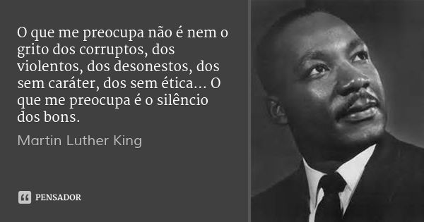 O que me preocupa não é nem o grito dos corruptos, dos violentos, dos desonestos, dos sem caráter, dos sem ética... O que me preocupa é o silêncio dos bons.... Frase de Martin Luther King.