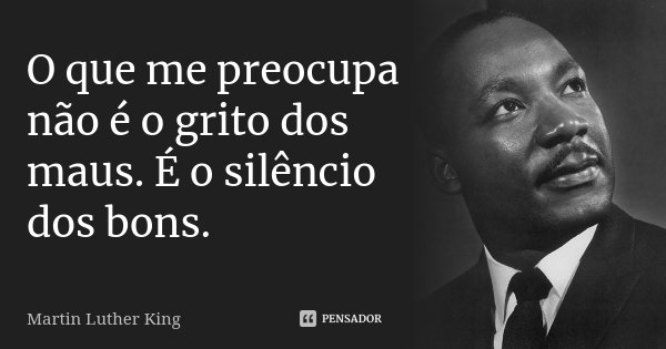 O que me preocupa não é o grito dos maus. É o silêncio dos bons.... Frase de Martin Luther King.