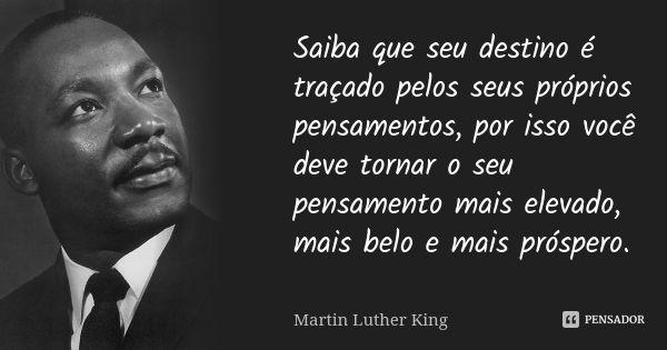 Saiba que seu destino é traçado pelos seus próprios pensamentos, por isso você deve tornar o seu pensamento mais elevado, mais belo e mais próspero.... Frase de Martin Luther King.