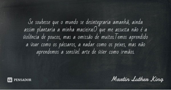 Se soubesse que o mundo se desintegraria amanhã, ainda assim plantaria a minha macieira.O que me assusta não é a violência de poucos, mas a omissão de muitos.Te... Frase de Martin Luther King.