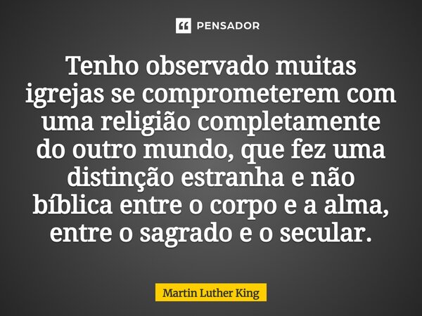 Tenho observado muitas igrejas se comprometerem com uma religião completamente do outro mundo, que fez uma distinção estranha e não bíblica entre o corpo e a a... Frase de Martin Luther King.