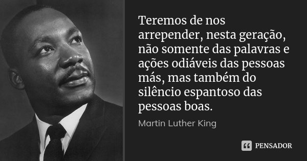Teremos de nos arrepender, nesta geração, não somente das palavras e ações odiáveis das pessoas más, mas também do silêncio espantoso das pessoas boas.... Frase de Martin Luther King.