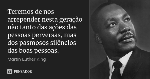 Teremos de nos arrepender nesta geração não tanto das ações das pessoas perversas, mas dos pasmosos silêncios das boas pessoas.... Frase de Martin Luther King.