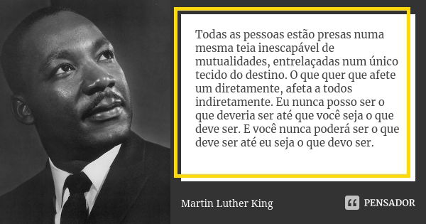 Todas as pessoas estão presas numa mesma teia inescapável de mutualidades, entrelaçadas num único tecido do destino. O que quer que afete um diretamente, afeta ... Frase de Martin Luther King.