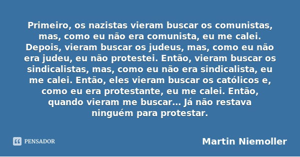 Primeiro, os nazistas vieram buscar os comunistas, mas, como eu não era comunista, eu me calei. Depois, vieram buscar os judeus, mas, como eu não era judeu, eu ... Frase de Martin Niemoller.