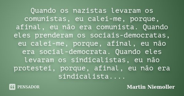 Quando os nazistas levaram os comunistas, eu calei-me, porque, afinal, eu não era comunista. Quando eles prenderam os sociais-democratas, eu calei-me, porque, a... Frase de Martin Niemöller.