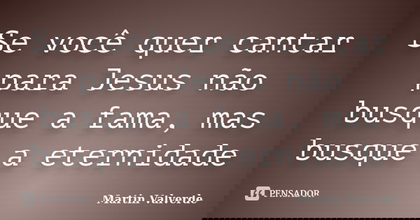 Se você quer cantar para Jesus não busque a fama, mas busque a eternidade... Frase de Martin Valverde.