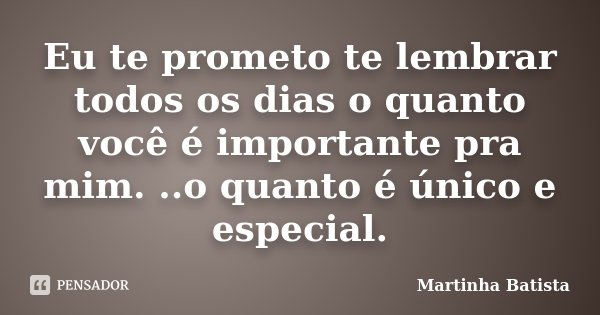 Eu te prometo te lembrar todos os dias o quanto você é importante pra mim. ..o quanto é único e especial.... Frase de Martinha Batista.