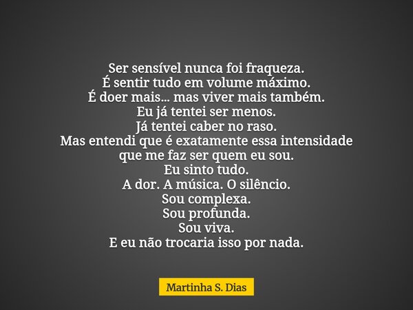 Ser sensível nunca foi fraqueza. É sentir tudo em volume máximo. É doer mais… mas viver mais também. Eu já tentei ser menos. Já tentei caber no raso. Mas entend... Frase de Martinha S. Dias.