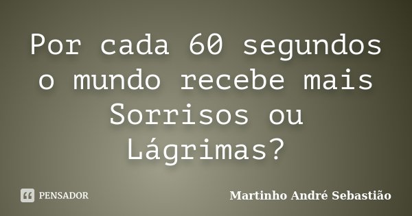 Por cada 60 segundos o mundo recebe mais Sorrisos ou Lágrimas?... Frase de Martinho André Sebastiao.