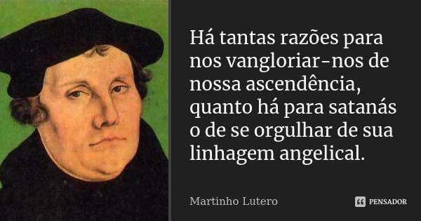 Há tantas razões para nos vangloriar-nos de nossa ascendência, quanto há para satanás o de se orgulhar de sua linhagem angelical.... Frase de Martinho Lutero.