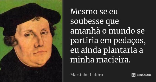 Mesmo se eu soubesse que amanhã o mundo se partiria em pedaços, eu ainda plantaria a minha macieira.... Frase de Martinho Lutero.