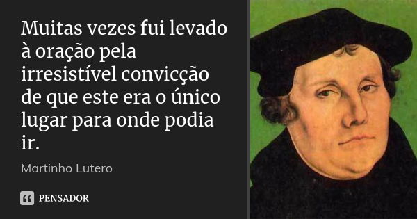 Muitas vezes fui levado à oração pela irresistível convicção de que este era o único lugar para onde podia ir.... Frase de Martinho Lutero.