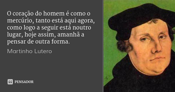 O coração do homem é como o mercúrio, tanto está aqui agora, como logo a seguir está noutro lugar, hoje assim, amanhã a pensar de outra forma.... Frase de Martinho Lutero.