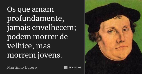 Os que amam profundamente, jamais envelhecem; podem morrer de velhice, mas morrem jovens.... Frase de Martinho Lutero.