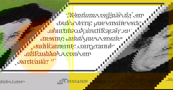 "Nenhuma religião há, em toda a terra, que ensine esta doutrina da justificação; eu mesmo, ainda que a ensine publicamente, com grande dificuldade a creio ... Frase de Martinho Lutero.
