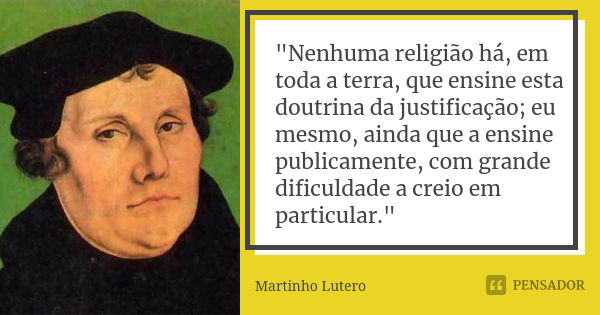 "Nenhuma religião há, em toda a terra, que ensine esta doutrina da justificação; eu mesmo, ainda que a ensine publicamente, com grande dificuldade a creio ... Frase de Martinho Lutero.