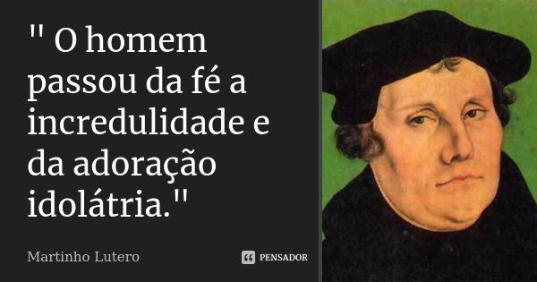 " O homem passou da fé a incredulidade e da adoração idolátria."... Frase de Martinho Lutero..