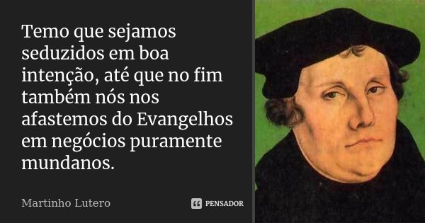 Temo que sejamos seduzidos em boa intenção, até que no fim também nós nos afastemos do Evangelhos em negócios puramente mundanos.... Frase de Martinho Lutero.