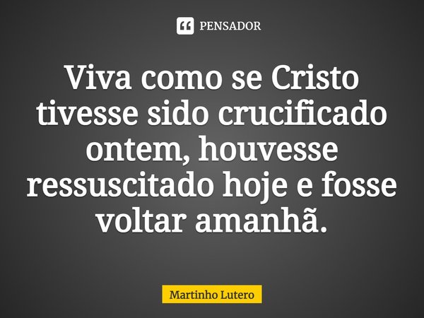 ⁠Viva como se Cristo tivesse sido crucificado ontem, houvesse ressuscitado hoje e fosse voltar amanhã.... Frase de Martinho Lutero.